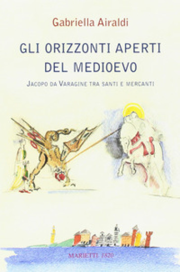 Gli orizzonti aperti del Medioevo. Jacopo da Varagine tra santi e mercanti - Gabriella Airaldi