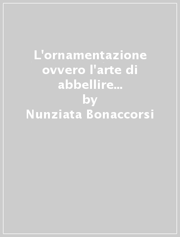 L'ornamentazione ovvero l'arte di abbellire in musica. I principi della buona esecuzione. Avvertimenti e regole, teoria e pratica - Nunziata Bonaccorsi