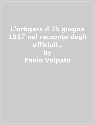 L'ortigara il 25 giugno 1917 nel racconto degli ufficiali di prima linea. Ediz. illustrata - Paolo Volpato