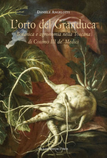 L'orto del granduca. Botanica e agronomia nella Toscana di Cosimo III de' Medici - Daniele Angelotti