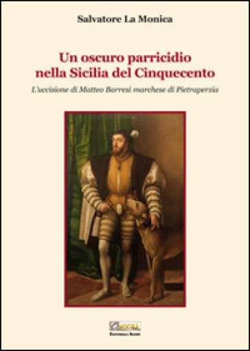 Un oscuro parricidio nella Sicilia del Cinquecento. L'uccisione di Matteo Barresi marchese di Pietraperzia - Salvatore La Monica