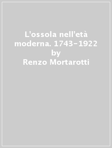 L'ossola nell'età moderna. 1743-1922 - Renzo Mortarotti