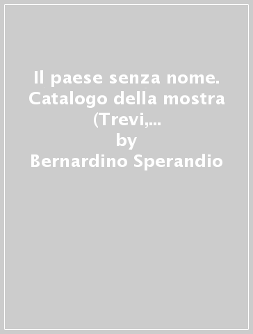 Il paese senza nome. Catalogo della mostra (Trevi, 30 ottobre 2010-9 gennaio 2011). Ediz. illustrata - Bernardino Sperandio