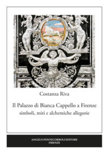 Il palazzo di Bianca Cappello a Firenze. Simboli, miti e alchemiche allegorie - Costanza Riva