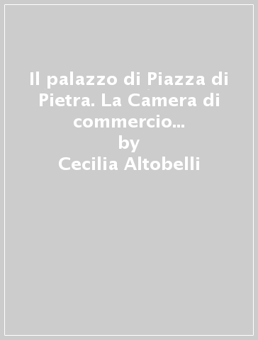 Il palazzo di Piazza di Pietra. La Camera di commercio e la Borsa valori - Cecilia Altobelli - Simonetta Ciranna