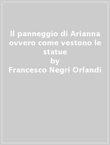 Il panneggio di Arianna ovvero come vestono le statue - Francesco Negri Orlandi