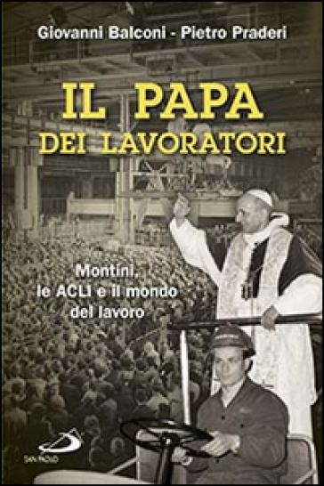 Il papa dei lavoratori. Montini, le ACLI e il mondo del lavoro - Giovanni Balconi - Pietro Praderi