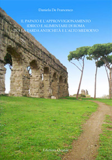 Il papato e l'approvvigionamento idrico e alimentare di Roma tra la tarda antichità e l'alto medioevo - Daniela De Francesco