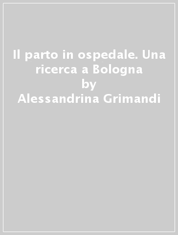 Il parto in ospedale. Una ricerca a Bologna - Alessandrina Grimandi