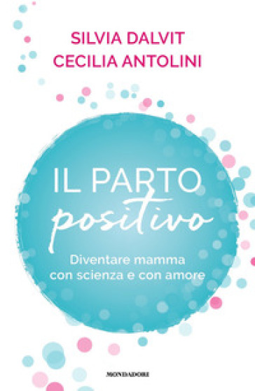 Il parto positivo. Diventare mamma con scienza e con amore - Cecilia Antolini - Silvia Dalvit