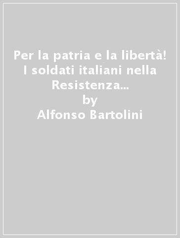 Per la patria e la libertà! I soldati italiani nella Resistenza all'estero dopo l'8 settembre - Alfonso Bartolini