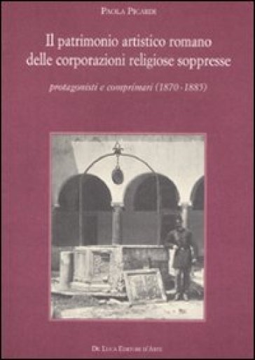 Il patrimonio artistico romano delle corporazioni religiose soppresse. Protagonisti e comprimari (1870-1885) - Paola Picardi