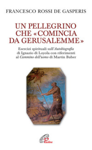 Un pellegrino che «comincia da Gerusalemme». Esercizi spirituali sull'Autobiografia di Ignazio di Loyola con riferimenti al Cammino dell'uomo di Martin Buber - Francesco Rossi De Gasperis