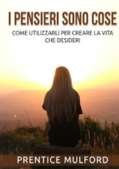 I pensieri sono cose. Come utilizzarli per creare la vita che desideri