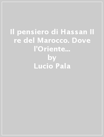 Il pensiero di Hassan II re del Marocco. Dove l'Oriente incontra l'Occidente - Lucio Pala