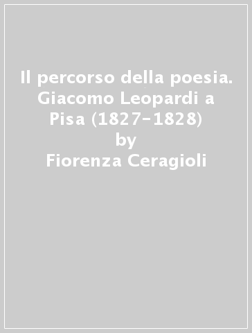 Il percorso della poesia. Giacomo Leopardi a Pisa (1827-1828) - Fiorenza Ceragioli - Marcello Andria