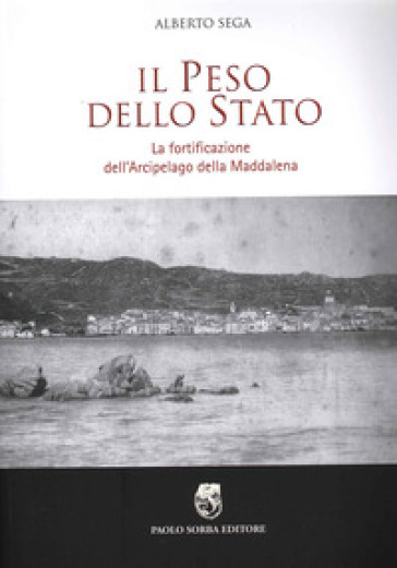 Il peso dello Stato. La fortificazione dell'Arcipelago della Maddalena - Alberto Sega