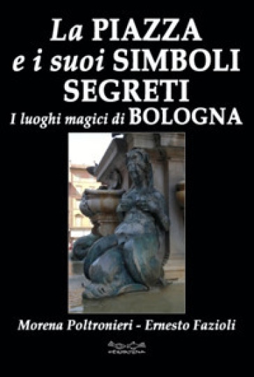 La piazza e i suoi simboli segreti. I luoghi magici di Bologna - Morena Poltronieri - Ernesto Fazioli