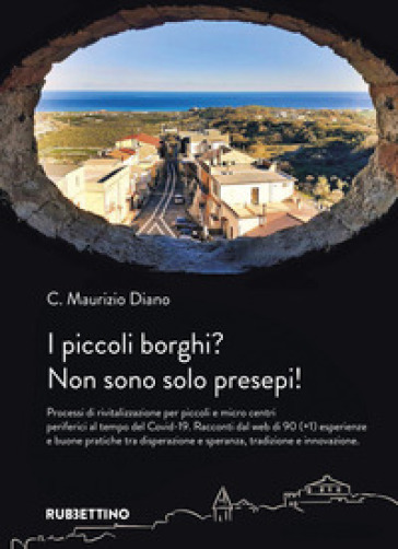 I piccoli borghi? Non sono solo presepi! Processi di rivitalizzazione per piccoli e micro centri periferici al tempo del Covid-19. Racconti dal web di 90 (+1) esperienze e buone pratiche tra disperazione e speranza, tradizione e innovazione - Maurizio C. Diano