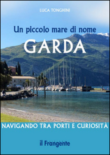 Un piccolo mare di nome Garda. Navigando tra porti e curiosità - Luca Tonghini