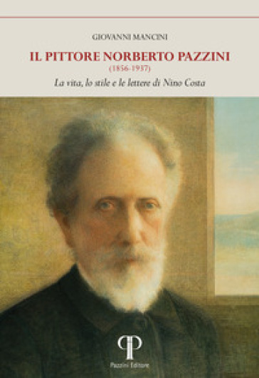 Il pittore Norberto Pazzini (1856-1937). La vita, lo stile e le lettere di Nino Costa. Ediz. illustrata - Giovanni Mancini