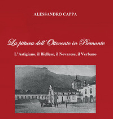 La pittura dell'Ottocento in Piemonte. L'Astigiano, il Biellese, il Novarese, il Verbano - Alessandro Cappa