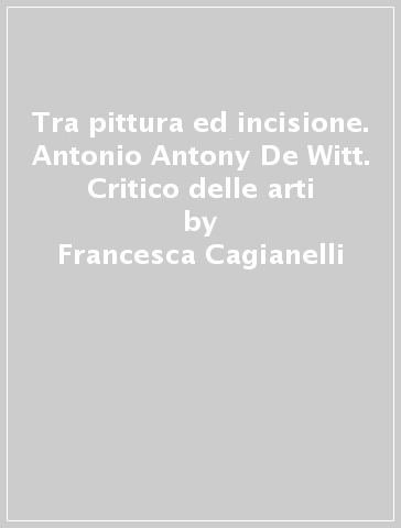 Tra pittura ed incisione. Antonio Antony De Witt. Critico delle arti - Francesca Cagianelli