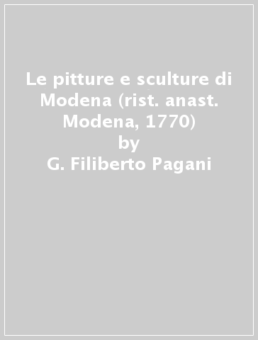 Le pitture e sculture di Modena (rist. anast. Modena, 1770) - G. Filiberto Pagani