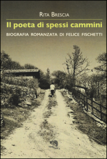 Il poeta di spessi cammini. Biografia romanzata di Felice Fischetti - Rita Brescia