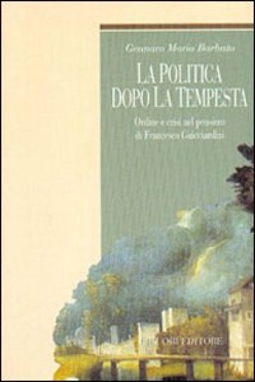 La politica dopo la tempesta. Ordine e crisi nel pensiero di Francesco Guicciardini - Gennaro Maria Barbuto