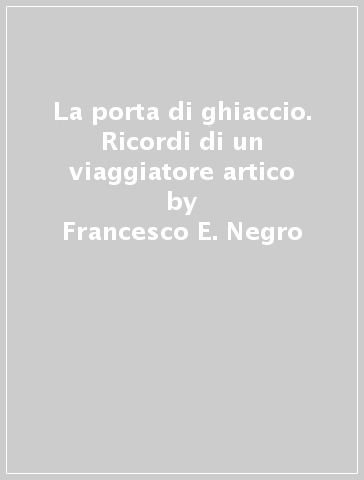 La porta di ghiaccio. Ricordi di un viaggiatore artico - Francesco E. Negro