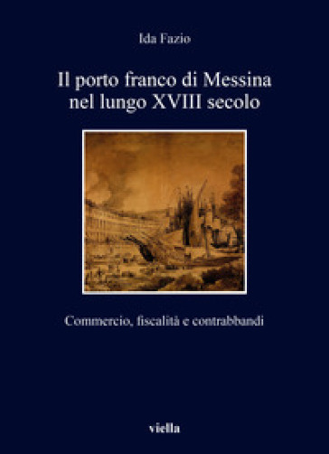 Il porto franco di Messina nel lungo XVIII secolo. Commercio, fiscalità e contrabbandi - Ida Fazio