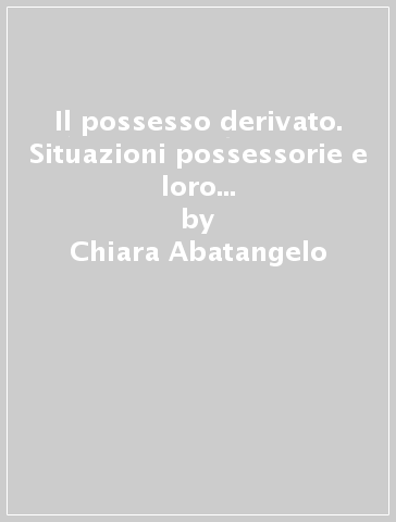 Il possesso derivato. Situazioni possessorie e loro circolazione negoziale - Chiara Abatangelo