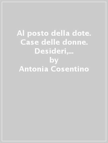 Al posto della dote. Case delle donne. Desideri, utopie, conflitti. Voci delle esperienze italiane - Antonia Cosentino