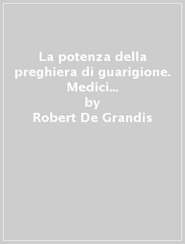 La potenza della preghiera di guarigione. Medici e pazienti raccontano ciò che il Signore Gesù ha fatto per loro - Robert De Grandis