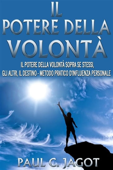 Il potere della volontà - il potere della volontà sopra se stessi, gli altri, il destino - metodo pratico d'influenza personale - Paul C. Jagot