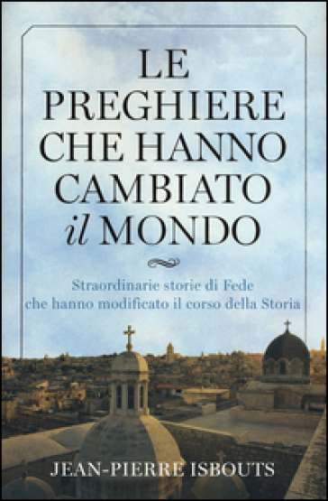 Le preghiere che hanno cambiato il mondo. Straordinarie storie di fede che hanno modificato il corso della storia - Jean-Pierre Isbouts