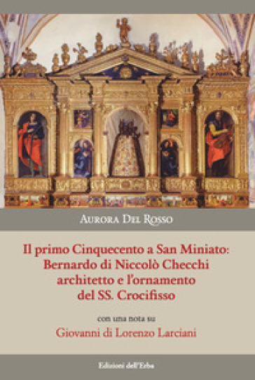 Il primo Cinquecento a San Miniato:Bernardo di Niccolò Checchi architetto e l'ornamento del Santissimo Crocifisso con una nota su Giovanni di Lorenzo Larciani. Ediz. illustrata - Aurora Del Rosso