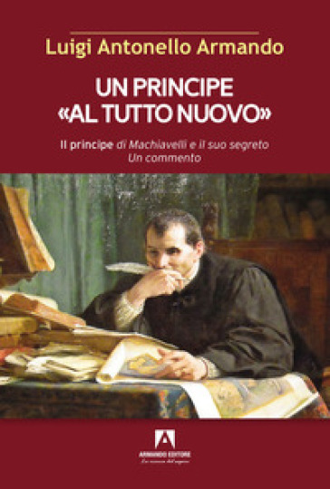 Un principe «al tutto nuovo». Il principe di Machiavelli e il suo segreto. Un commento - Luigi Antonello Armando