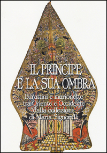 Il principe e la sua ombra. Burattini e marionette tra Oriente e Occidente dalla collezione di Maria Signorelli. Catalogo della mostra. Ediz. illustrata