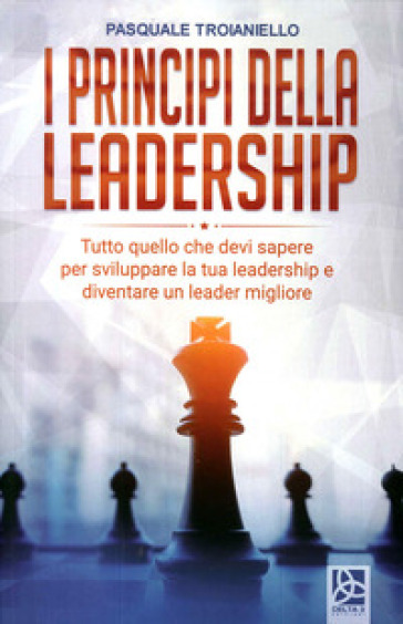 I principi della leadership. Tutto quello che devi sapere per sviluppare la tua leadership e diventare un leader migliore - Pasquale Troianiello