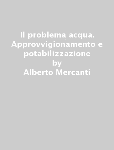 Il problema acqua. Approvvigionamento e potabilizzazione - Alberto Mercanti