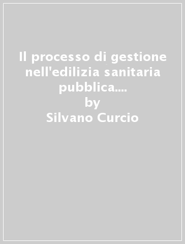 Il processo di gestione nell'edilizia sanitaria pubblica. Meccanismi processuali e sistemi tecnico-procedurali innovativi - Silvano Curcio