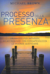 Il processo della presenza. Un viaggio per imparare ad affrontare con consapevolezza le vicende quotidiane. Nuova ediz.