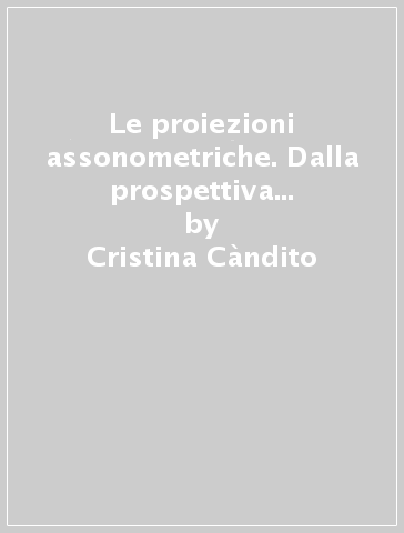 Le proiezioni assonometriche. Dalla prospettiva isometrica all'individuazione dei fondamenti del disegno assonometrico - Cristina Càndito