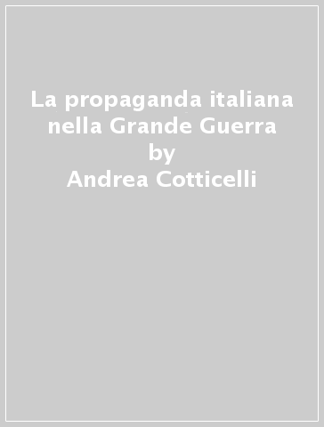 La propaganda italiana nella Grande Guerra - Andrea Cotticelli