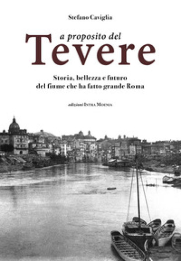 A proposito del Tevere. Storia, bellezza e futuro del fiume che ha fatto grande Roma - Stefano Caviglia