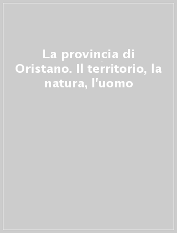 La provincia di Oristano. Il territorio, la natura, l'uomo