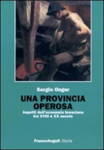 Una provincia operosa. Aspetti dell'economia bresciana tra XVIII e XX secolo - Sergio Onger