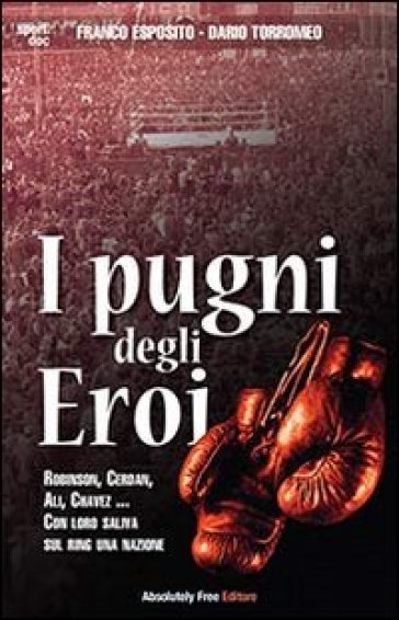 I pugni degli eroi. Robinson, Cerdan, Ali, Chavez... Con loro saliva sul ring una nazione - Franco Esposito - Dario Torromeo